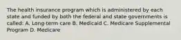 The health insurance program which is administered by each state and funded by both the federal and state governments is called: A. Long-term care B. Medicaid C. Medicare Supplemental Program D. Medicare