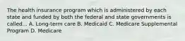 The health insurance program which is administered by each state and funded by both the federal and state governments is called... A. Long-term care B. Medicaid C. Medicare Supplemental Program D. Medicare