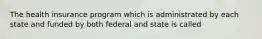 The health insurance program which is administrated by each state and funded by both federal and state is called