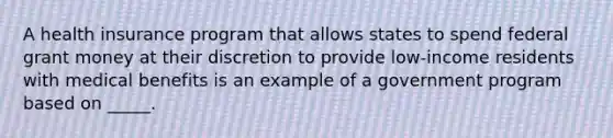 A health insurance program that allows states to spend federal grant money at their discretion to provide low-income residents with medical benefits is an example of a government program based on _____.