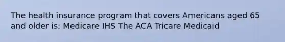 The health insurance program that covers Americans aged 65 and older is: Medicare IHS The ACA Tricare Medicaid