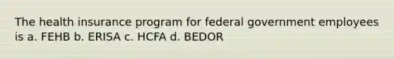 The health insurance program for federal government employees is a. FEHB b. ERISA c. HCFA d. BEDOR