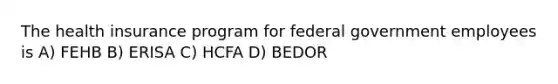 The health insurance program for federal government employees is A) FEHB B) ERISA C) HCFA D) BEDOR