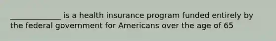 _____________ is a health insurance program funded entirely by the federal government for Americans over the age of 65