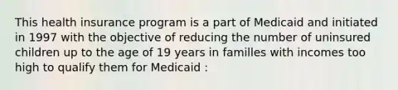 This health insurance program is a part of Medicaid and initiated in 1997 with the objective of reducing the number of uninsured children up to the age of 19 years in familles with incomes too high to qualify them for Medicaid :