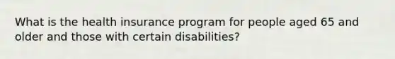 What is the health insurance program for people aged 65 and older and those with certain disabilities?