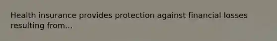 Health insurance provides protection against financial losses resulting from...