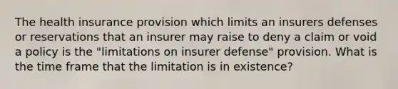 The health insurance provision which limits an insurers defenses or reservations that an insurer may raise to deny a claim or void a policy is the "limitations on insurer defense" provision. What is the time frame that the limitation is in existence?