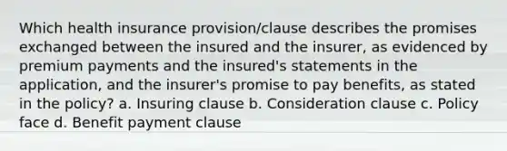 Which health insurance provision/clause describes the promises exchanged between the insured and the insurer, as evidenced by premium payments and the insured's statements in the application, and the insurer's promise to pay benefits, as stated in the policy? a. Insuring clause b. Consideration clause c. Policy face d. Benefit payment clause