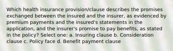 Which health insurance provision/clause describes the promises exchanged between the insured and the insurer, as evidenced by premium payments and the insured's statements in the application, and the insurer's promise to pay benefits, as stated in the policy? Select one: a. Insuring clause b. Consideration clause c. Policy face d. Benefit payment clause