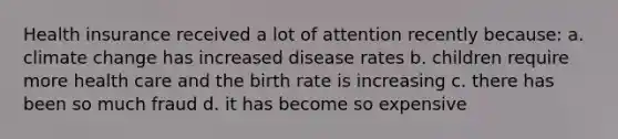 Health insurance received a lot of attention recently because: a. climate change has increased disease rates b. children require more health care and the birth rate is increasing c. there has been so much fraud d. it has become so expensive