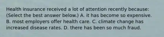 Health insurance received a lot of attention recently​ because: ​(Select the best answer​ below.) A. it has become so expensive. B. most employers offer health care. C. climate change has increased disease rates. D. there has been so much fraud.