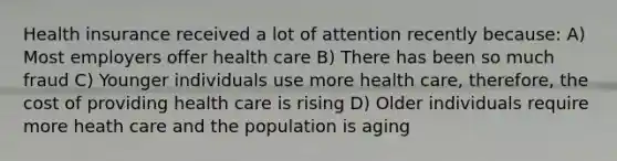 Health insurance received a lot of attention recently​ because: A) Most employers offer health care B) There has been so much fraud C) Younger individuals use more health care, therefore, the cost of providing health care is rising D) Older individuals require more heath care and the population is aging