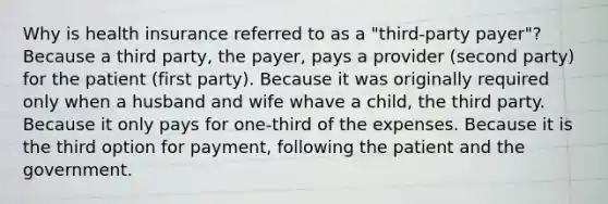 Why is health insurance referred to as a "third-party payer"? Because a third party, the payer, pays a provider (second party) for the patient (first party). Because it was originally required only when a husband and wife whave a child, the third party. Because it only pays for one-third of the expenses. Because it is the third option for payment, following the patient and the government.