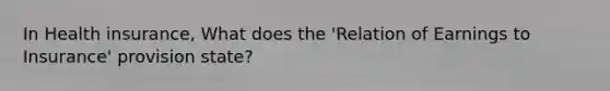 In Health insurance, What does the 'Relation of Earnings to Insurance' provision state?