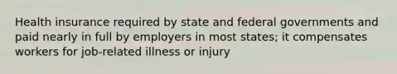 Health insurance required by state and federal governments and paid nearly in full by employers in most states; it compensates workers for job-related illness or injury