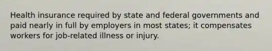 Health insurance required by state and federal governments and paid nearly in full by employers in most states; it compensates workers for job-related illness or injury.