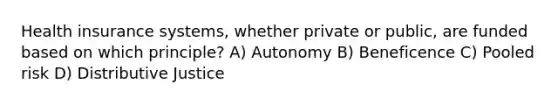 Health insurance systems, whether private or public, are funded based on which principle? A) Autonomy B) Beneficence C) Pooled risk D) Distributive Justice