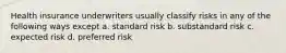 Health insurance underwriters usually classify risks in any of the following ways except a. standard risk b. substandard risk c. expected risk d. preferred risk