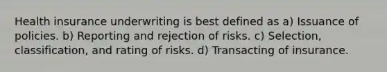 Health insurance underwriting is best defined as a) Issuance of policies. b) Reporting and rejection of risks. c) Selection, classification, and rating of risks. d) Transacting of insurance.