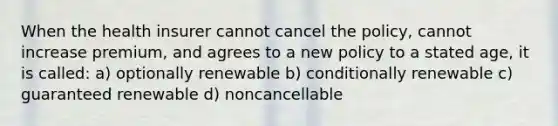 When the health insurer cannot cancel the policy, cannot increase premium, and agrees to a new policy to a stated age, it is called: a) optionally renewable b) conditionally renewable c) guaranteed renewable d) noncancellable