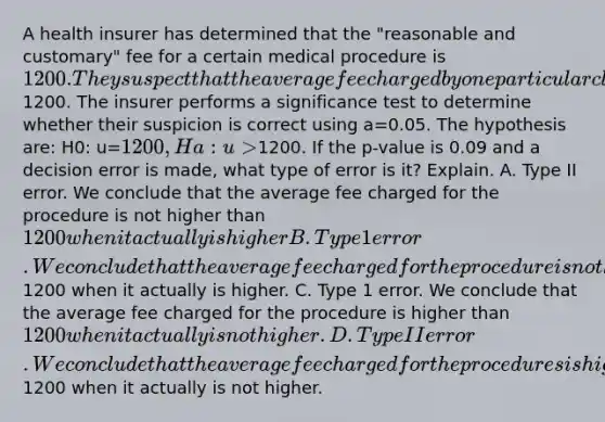 A health insurer has determined that the "reasonable and customary" fee for a certain medical procedure is 1200. They suspect that the average fee charged by one particular clinic for this procedure is higher than1200. The insurer performs a significance test to determine whether their suspicion is correct using a=0.05. The hypothesis are: H0: u=1200, Ha: u>1200. If the p-value is 0.09 and a decision error is made, what type of error is it? Explain. A. Type II error. We conclude that the average fee charged for the procedure is not higher than 1200 when it actually is higher B. Type 1 error. We conclude that the average fee charged for the procedure is not higher than1200 when it actually is higher. C. Type 1 error. We conclude that the average fee charged for the procedure is higher than 1200 when it actually is not higher. D. Type II error. We conclude that the average fee charged for the procedures is higher than1200 when it actually is not higher.