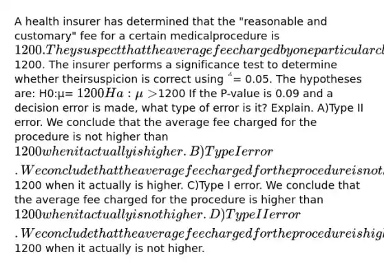 A health insurer has determined that the "reasonable and customary" fee for a certain medicalprocedure is 1200. They suspect that the average fee charged by one particular clinic for thisprocedure is higher than1200. The insurer performs a significance test to determine whether theirsuspicion is correct using ΅= 0.05. The hypotheses are: H0:μ= 1200 Ha:μ>1200 If the P-value is 0.09 and a decision error is made, what type of error is it? Explain. A)Type II error. We conclude that the average fee charged for the procedure is not higher than1200 when it actually is higher. B)Type I error. We conclude that the average fee charged for the procedure is not higher than1200 when it actually is higher. C)Type I error. We conclude that the average fee charged for the procedure is higher than 1200when it actually is not higher. D)Type II error. We conclude that the average fee charged for the procedure is higher than1200 when it actually is not higher.