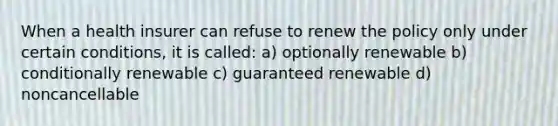 When a health insurer can refuse to renew the policy only under certain conditions, it is called: a) optionally renewable b) conditionally renewable c) guaranteed renewable d) noncancellable