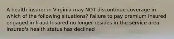 A health insurer in Virginia may NOT discontinue coverage in which of the following situations? Failure to pay premium Insured engaged in fraud Insured no longer resides in the service area Insured's health status has declined