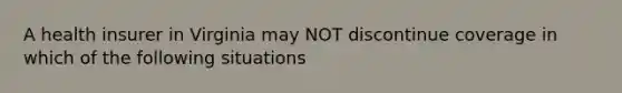 A health insurer in Virginia may NOT discontinue coverage in which of the following situations