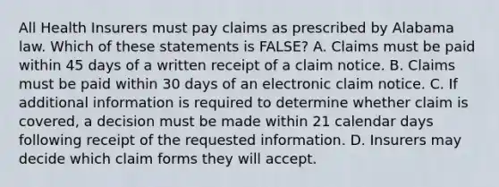 All Health Insurers must pay claims as prescribed by Alabama law. Which of these statements is FALSE? A. Claims must be paid within 45 days of a written receipt of a claim notice. B. Claims must be paid within 30 days of an electronic claim notice. C. If additional information is required to determine whether claim is covered, a decision must be made within 21 calendar days following receipt of the requested information. D. Insurers may decide which claim forms they will accept.