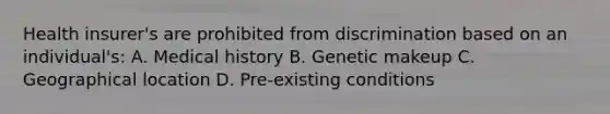 Health insurer's are prohibited from discrimination based on an individual's: A. Medical history B. Genetic makeup C. Geographical location D. Pre-existing conditions