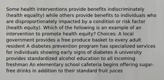 Some health interventions provide benefits indiscriminately (health equality) while others provide benefits to individuals who are disproportionately impacted by a condition or risk factor (health equity). Which of the following is an example of an intervention to promote health equity? Choices: A local government provides a free produce basket to every adult resident A diabetes prevention program has specialized services for individuals showing early signs of diabetes A university provides standardized alcohol education to all incoming freshman An elementary school cafeteria begins offering sugar-free drinks in addition to their standard fruit juices