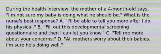 During the health interview, the mother of a 4-month-old says, "I'm not sure my baby is doing what he should be." What is the nurse's best response? A. "I'll be able to tell you more after I do his physical." B. "Fill out this developmental screening questionnaire and then I can let you know." C. "Tell me more about your concerns." D. "All mothers worry about their babies. I'm sure he's doing well."