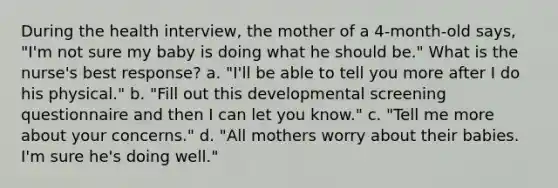 During the health interview, the mother of a 4-month-old says, "I'm not sure my baby is doing what he should be." What is the nurse's best response? a. "I'll be able to tell you more after I do his physical." b. "Fill out this developmental screening questionnaire and then I can let you know." c. "Tell me more about your concerns." d. "All mothers worry about their babies. I'm sure he's doing well."