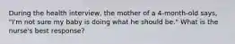 During the health interview, the mother of a 4-month-old says, "I'm not sure my baby is doing what he should be." What is the nurse's best response?