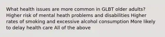 What health issues are more common in GLBT older adults? Higher risk of mental heath problems and disabilities Higher rates of smoking and excessive alcohol consumption More likely to delay health care All of the above