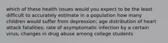 which of these health issues would you expect to be the least difficult to accurately estimate in a population how many children would suffer from depression; age distribution of heart attack fatalities; rate of asymptomatic infection by a certain virus; changes in drug abuse among college students