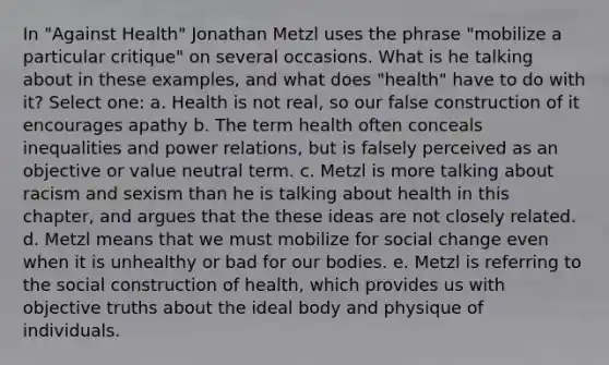 In "Against Health" Jonathan Metzl uses the phrase "mobilize a particular critique" on several occasions. What is he talking about in these examples, and what does "health" have to do with it? Select one: a. Health is not real, so our false construction of it encourages apathy b. The term health often conceals inequalities and power relations, but is falsely perceived as an objective or value neutral term. c. Metzl is more talking about racism and sexism than he is talking about health in this chapter, and argues that the these ideas are not closely related. d. Metzl means that we must mobilize for social change even when it is unhealthy or bad for our bodies. e. Metzl is referring to the social construction of health, which provides us with objective truths about the ideal body and physique of individuals.