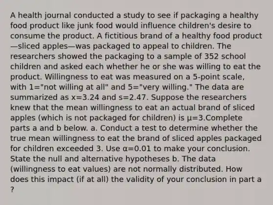 A health journal conducted a study to see if packaging a healthy food product like junk food would influence​ children's desire to consume the product. A fictitious brand of a healthy food product—sliced apples—was packaged to appeal to children. The researchers showed the packaging to a sample of 352 school children and asked each whether he or she was willing to eat the product. Willingness to eat was measured on a​ 5-point scale, with 1=​"not willing at​ all" and 5=​"very ​willing." The data are summarized as x=3.24 and s=2.47. Suppose the researchers knew that the mean willingness to eat an actual brand of sliced apples​ (which is not packaged for​ children) is μ=3.Complete parts a and b below. a. Conduct a test to determine whether the true mean willingness to eat the brand of sliced apples packaged for children exceeded 3. Use α=0.01 to make your conclusion. State the null and alternative hypotheses b. The data​ (willingness to eat​ values) are not normally distributed. How does this impact​ (if at​ all) the validity of your conclusion in part a​?