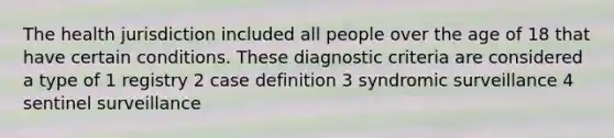 The health jurisdiction included all people over the age of 18 that have certain conditions. These diagnostic criteria are considered a type of 1 registry 2 case definition 3 syndromic surveillance 4 sentinel surveillance