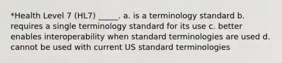 *Health Level 7 (HL7) _____. a. is a terminology standard b. requires a single terminology standard for its use c. better enables interoperability when standard terminologies are used d. cannot be used with current US standard terminologies