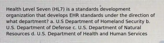 Health Level Seven (HL7) is a standards development organization that develops EHR standards under the direction of what department? a. U.S Department of Homeland Security b. U.S. Department of Defense c. U.S. Department of Natural Resources d. U.S. Department of Health and Human Services