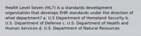 Health Level Seven (HL7) is a standards development organization that develops EHR standards under the direction of what department? a. U.S Department of Homeland Security b. U.S. Department of Defense c. U.S. Department of Health and Human Services d. U.S. Department of Natural Resources