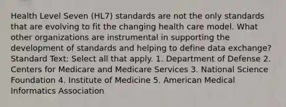 Health Level Seven (HL7) standards are not the only standards that are evolving to fit the changing health care model. What other organizations are instrumental in supporting the development of standards and helping to define data exchange? Standard Text: Select all that apply. 1. Department of Defense 2. Centers for Medicare and Medicare Services 3. National Science Foundation 4. Institute of Medicine 5. American Medical Informatics Association