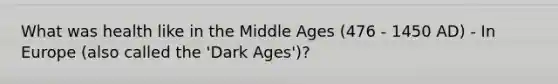 What was health like in the Middle Ages (476 - 1450 AD) - In Europe (also called the 'Dark Ages')?