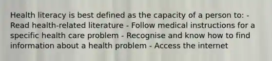 Health literacy is best defined as the capacity of a person to: - Read health-related literature - Follow medical instructions for a specific health care problem - Recognise and know how to find information about a health problem - Access the internet