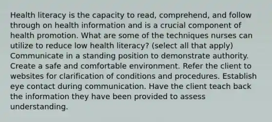 Health literacy is the capacity to read, comprehend, and follow through on health information and is a crucial component of health promotion. What are some of the techniques nurses can utilize to reduce low health literacy? (select all that apply) Communicate in a standing position to demonstrate authority. Create a safe and comfortable environment. Refer the client to websites for clarification of conditions and procedures. Establish eye contact during communication. Have the client teach back the information they have been provided to assess understanding.