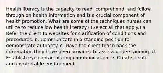 Health literacy is the capacity to read, comprehend, and follow through on health information and is a crucial component of health promotion. What are some of the techniques nurses can utilize to reduce low health literacy? (Select all that apply.) a. Refer the client to websites for clarification of conditions and procedures. b. Communicate in a standing position to demonstrate authority. c. Have the client teach back the information they have been provided to assess understanding. d. Establish eye contact during communication. e. Create a safe and comfortable environment.