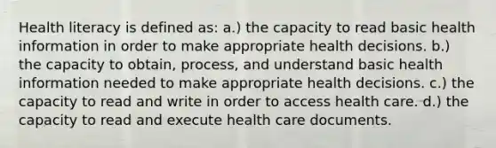 Health literacy is defined as: a.) the capacity to read basic health information in order to make appropriate health decisions. b.) the capacity to obtain, process, and understand basic health information needed to make appropriate health decisions. c.) the capacity to read and write in order to access health care. d.) the capacity to read and execute health care documents.